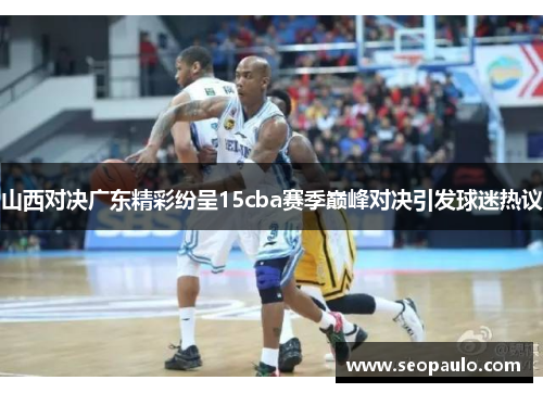 山西对决广东精彩纷呈15cba赛季巅峰对决引发球迷热议 山西对决广东精彩纷呈15cba赛季巅峰对决引发球迷热议