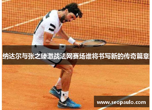 纳达尔与张之臻激战法网赛场谁将书写新的传奇篇章