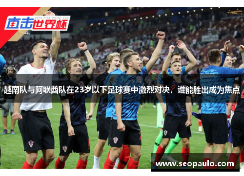越南队与阿联酋队在23岁以下足球赛中激烈对决，谁能胜出成为焦点